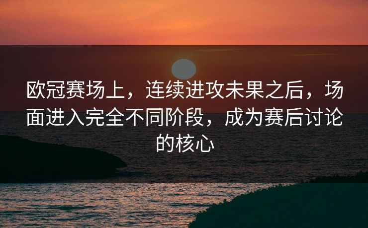 欧冠赛场上，连续进攻未果之后，场面进入完全不同阶段，成为赛后讨论的核心